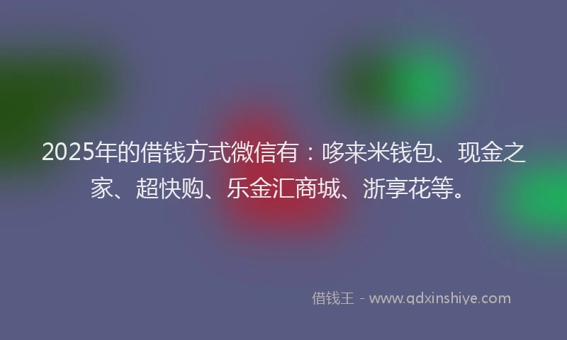 2025年的借钱方式微信有：哆来米钱包、现金之家、超快购、乐金汇商城、浙享花等。