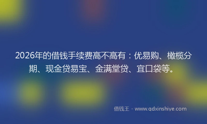 2026年的借钱手续费高不高有：优易购、橄榄分期、现金贷易宝、金满堂贷、宜口袋等。