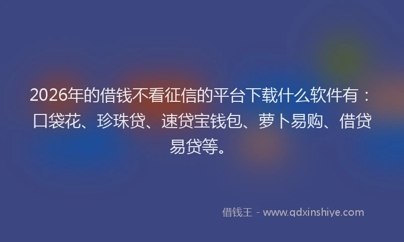 2026年的借钱不看征信的平台下载什么软件有：口袋花、珍珠贷、速贷宝钱包、萝卜易购、借贷易贷等。
