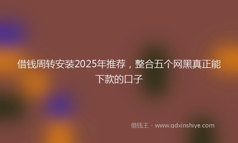 借钱周转安装2025年推荐，整合五个网黑真正能下款的口子