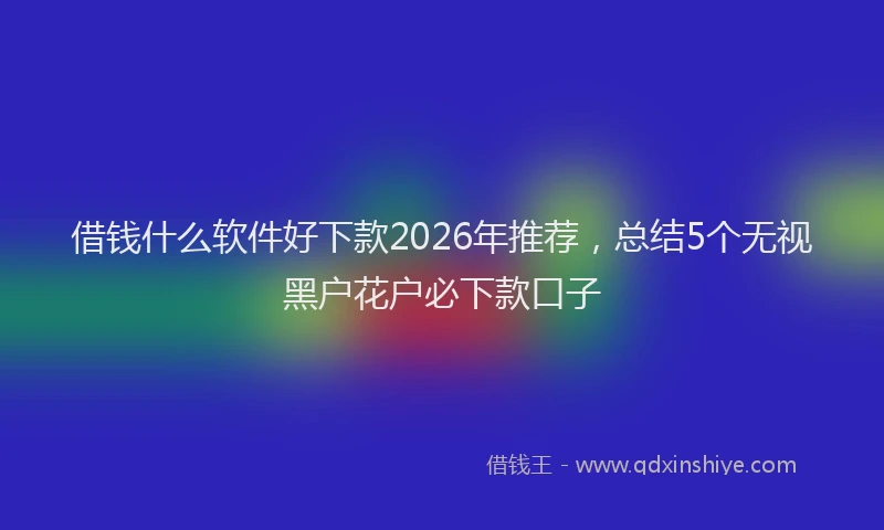 借钱什么软件好下款2026年推荐，总结5个无视黑户花户必下款口子