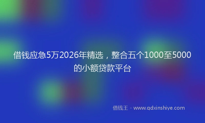借钱应急5万2026年精选，整合五个1000至5000的小额贷款平台