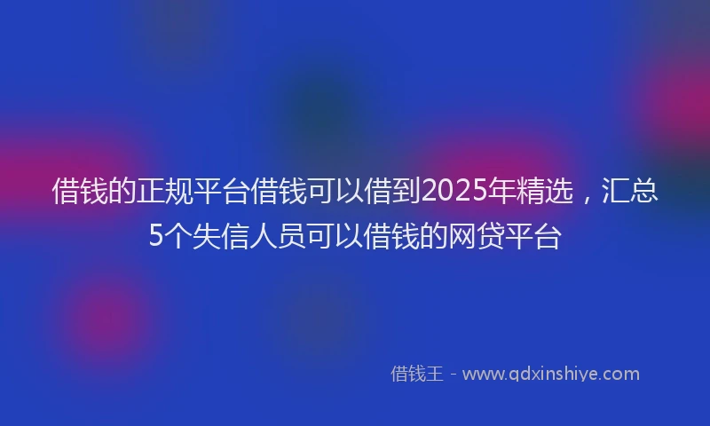 借钱的正规平台借钱可以借到2025年精选，汇总5个失信人员可以借钱的网贷平台