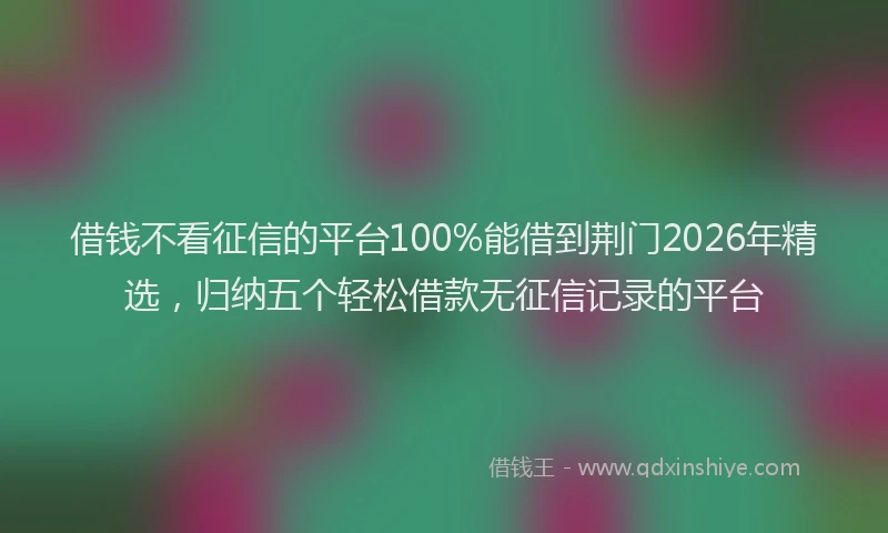 借钱不看征信的平台100%能借到荆门2026年精选，归纳五个轻松借款无征信记录的平台