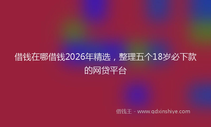 借钱在哪借钱2026年精选,整理五个18岁必下款的网贷平台