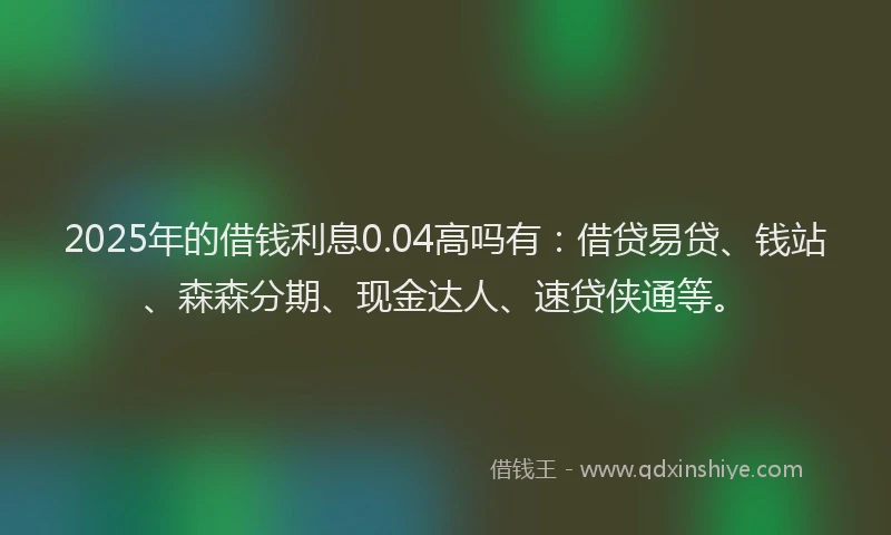 2025年的借钱利息0.04高吗有：借贷易贷、钱站、森森分期、现金达人、速贷侠通等。