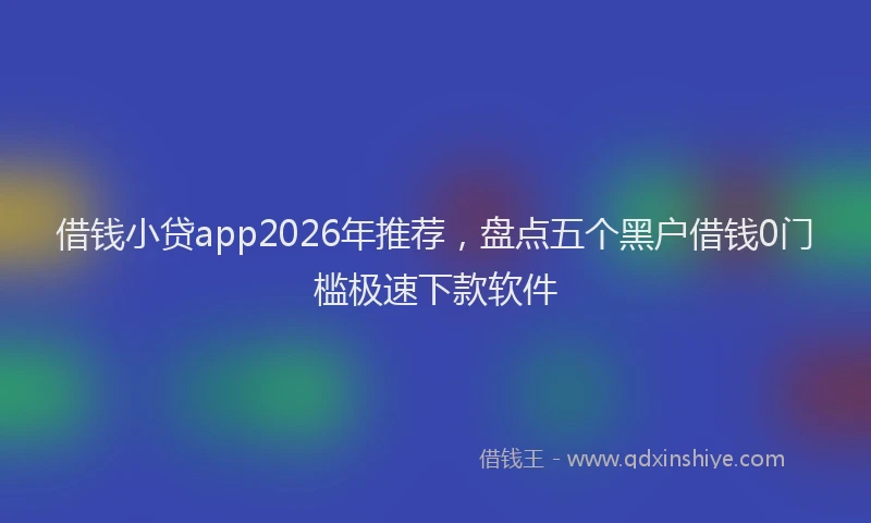 借钱小贷app2026年推荐,盘点五个黑户借钱0门槛极速下款软件