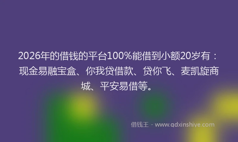 2026年的借钱的平台100%能借到小额20岁有：现金易融宝盒、你我贷借款、贷你飞、麦凯旋商城、平安易借等。
