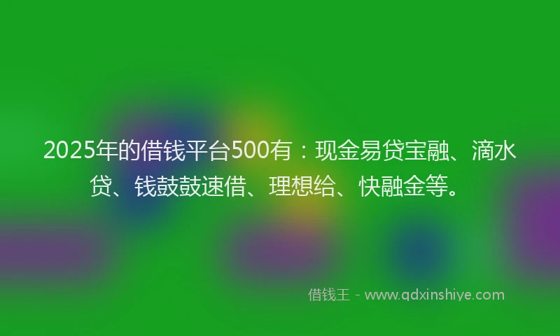 2025年的借钱平台500有：现金易贷宝融、滴水贷、钱鼓鼓速借、理想给、快融金等。