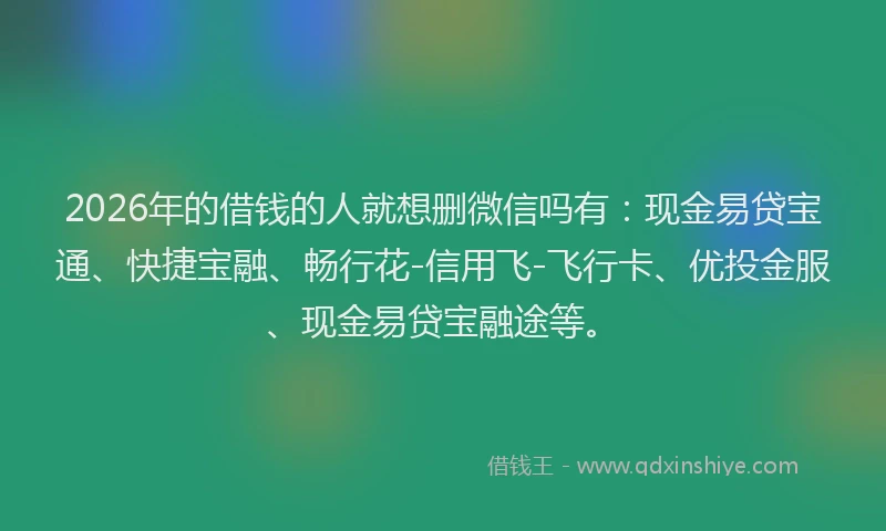 2026年的借钱的人就想删微信吗有：现金易贷宝通、快捷宝融、畅行花-信用飞-飞行卡、优投金服、现金易贷宝融途等。