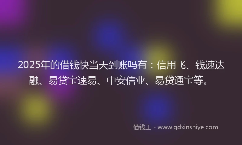 2025年的借钱快当天到账吗有：信用飞、钱速达融、易贷宝速易、中安信业、易贷通宝等。
