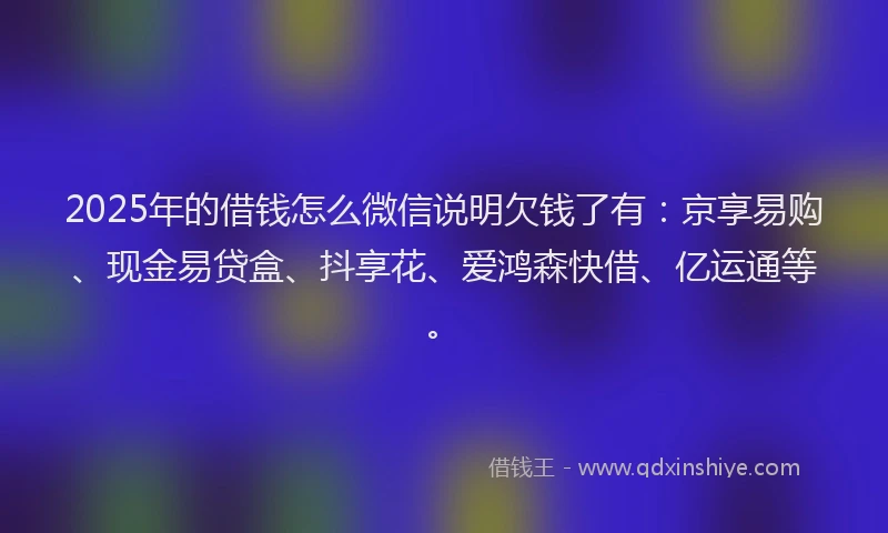 2025年的借钱怎么微信说明欠钱了有：京享易购、现金易贷盒、抖享花、爱鸿森快借、亿运通等。