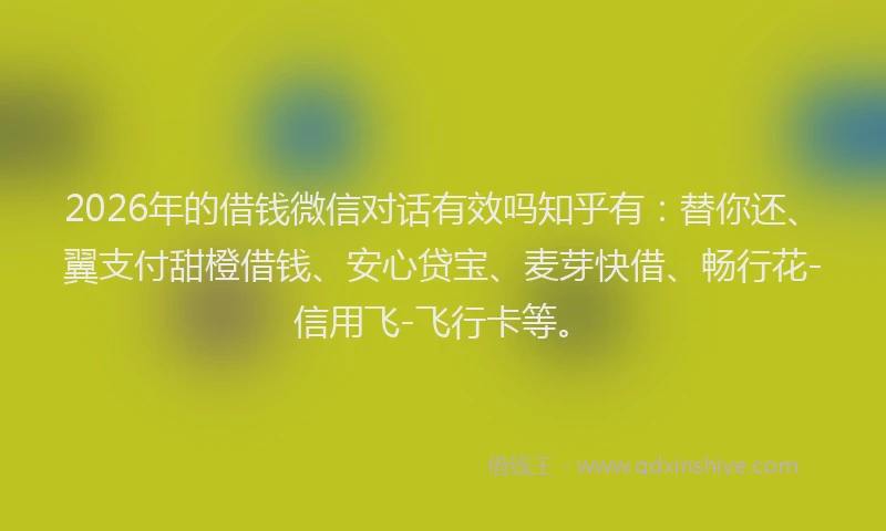 2026年的借钱微信对话有效吗知乎有：替你还、翼支付甜橙借钱、安心贷宝、麦芽快借、畅行花-信用飞-飞行卡等。