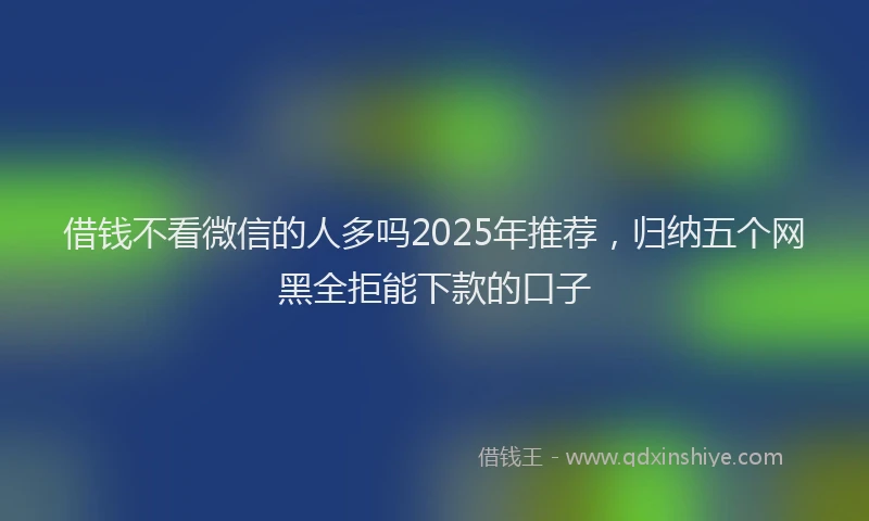 借钱不看微信的人多吗2025年推荐，归纳五个网黑全拒能下款的口子