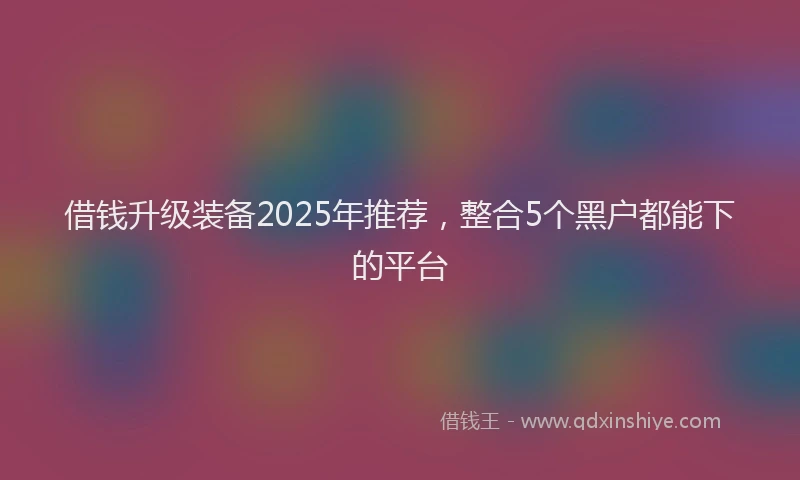 借钱升级装备2025年推荐，整合5个黑户都能下的平台