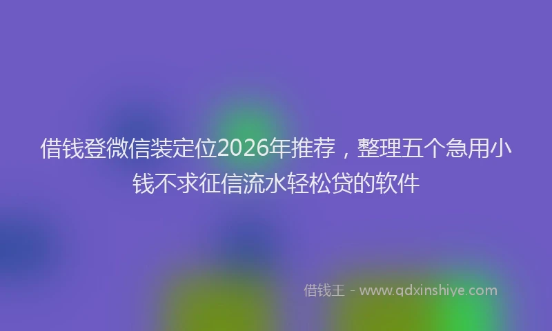 借钱登微信装定位2026年推荐，整理五个急用小钱不求征信流水轻松贷的软件