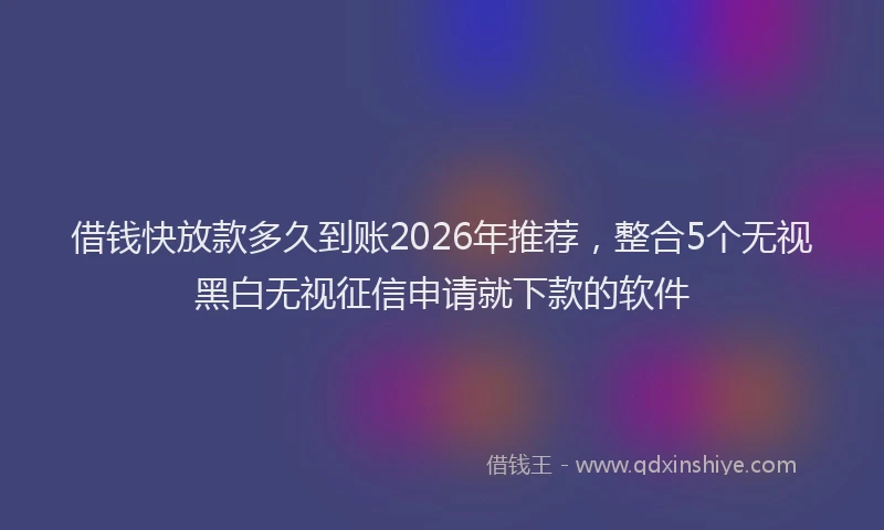 借钱快放款多久到账2026年推荐，整合5个无视黑白无视征信申请就下款的软件