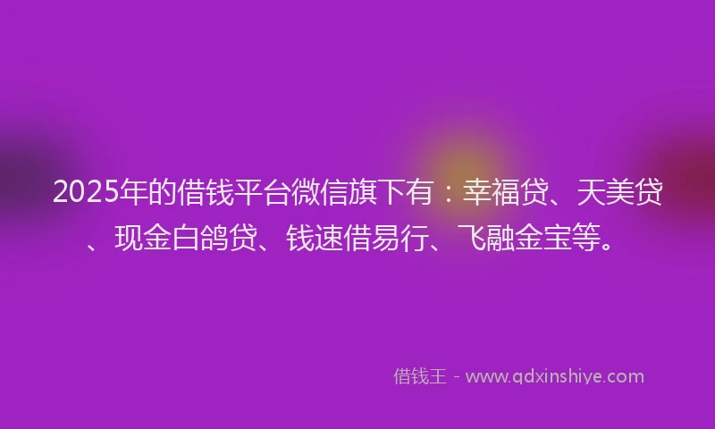 2025年的借钱平台微信旗下有：幸福贷、天美贷、现金白鸽贷、钱速借易行、飞融金宝等。