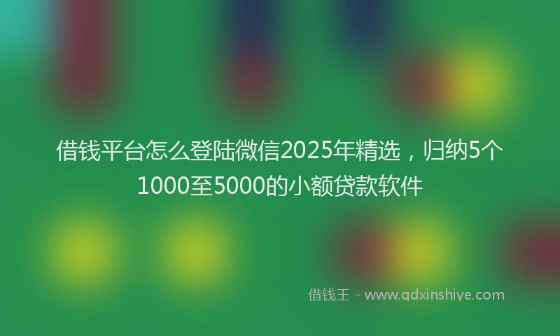 借钱平台怎么登陆微信2025年精选，归纳5个1000至5000的小额贷款软件