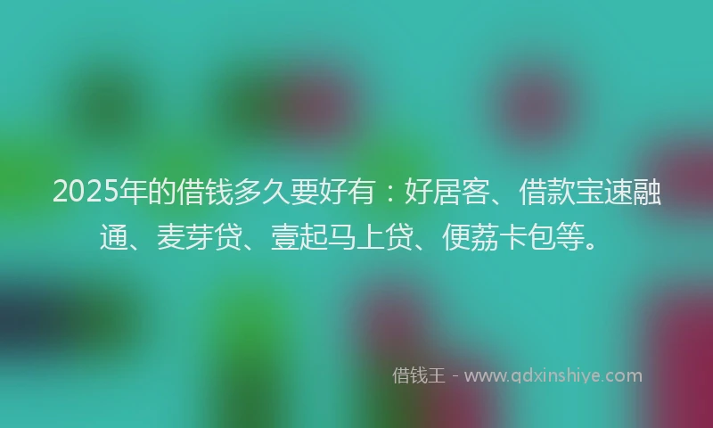 2025年的借钱多久要好有：好居客、借款宝速融通、麦芽贷、壹起马上贷、便荔卡包等。