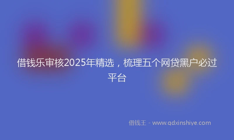 借钱乐审核2025年精选,梳理五个网贷黑户必过平台