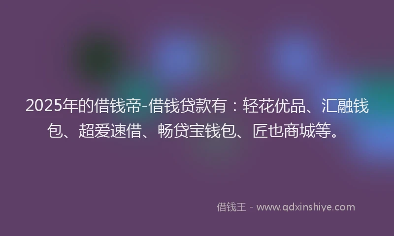 2025年的借钱帝-借钱贷款有：轻花优品、汇融钱包、超爱速借、畅贷宝钱包、匠也商城等。