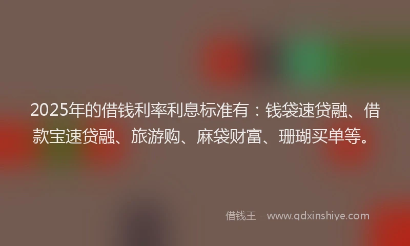 2025年的借钱利率利息标准有：钱袋速贷融、借款宝速贷融、旅游购、麻袋财富、珊瑚买单等。
