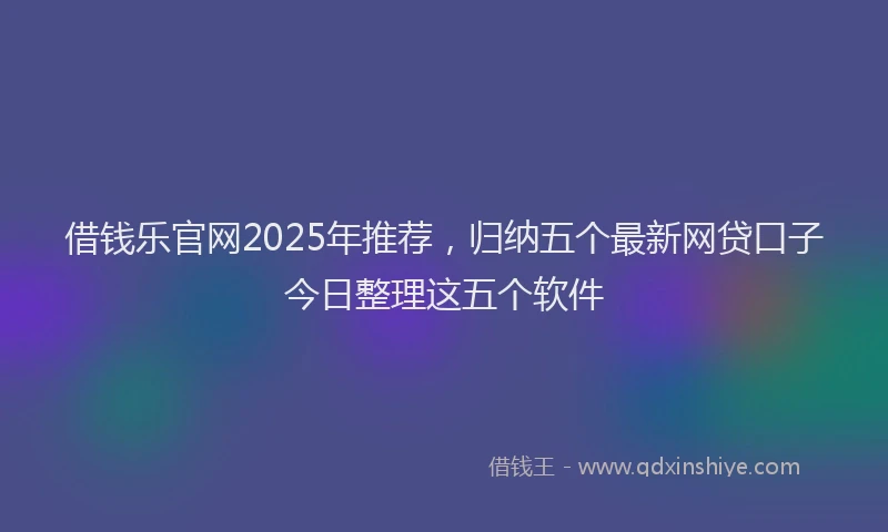 借钱乐官网2025年推荐，归纳五个最新网贷口子今日整理这五个软件
