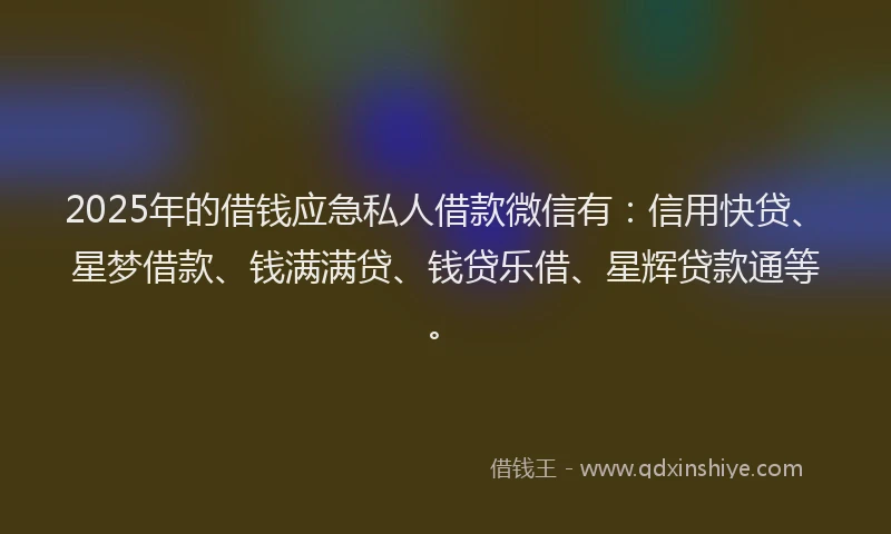 2025年的借钱应急私人借款微信有：信用快贷、星梦借款、钱满满贷、钱贷乐借、星辉贷款通等。