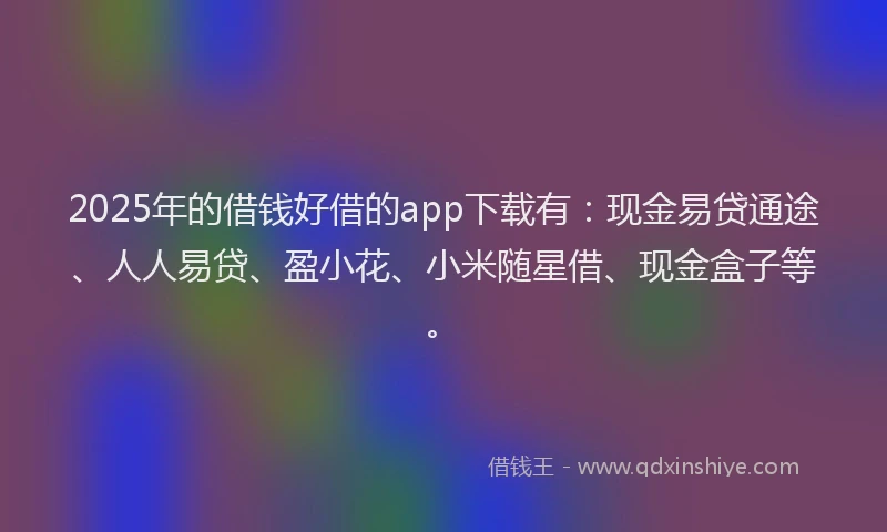2025年的借钱好借的app下载有：现金易贷通途、人人易贷、盈小花、小米随星借、现金盒子等。