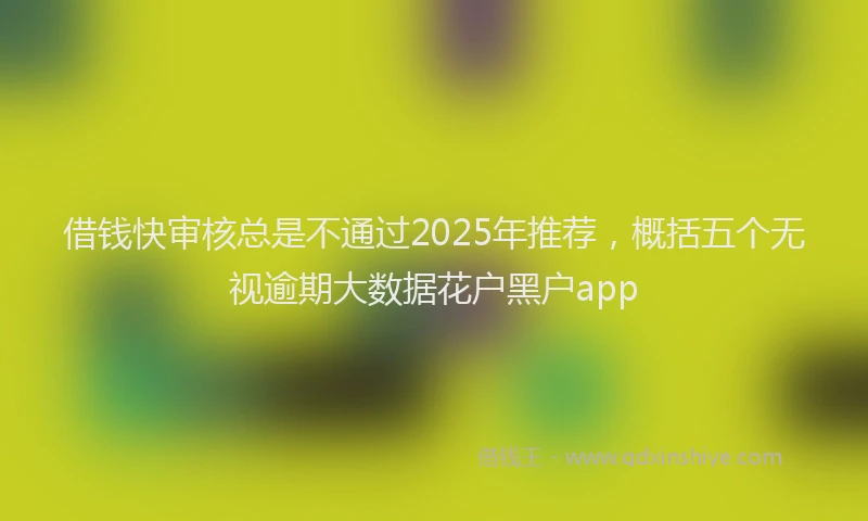 借钱快审核总是不通过2025年推荐，概括五个无视逾期大数据花户黑户app