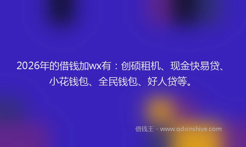 2026年的借钱加wx有：创硕租机、现金快易贷、小花钱包、全民钱包、好人贷等。