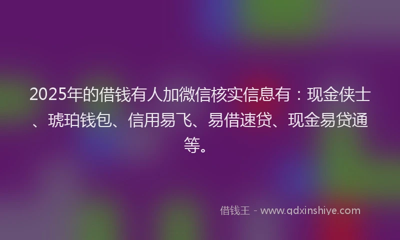 2025年的借钱有人加微信核实信息有：现金侠士、琥珀钱包、信用易飞、易借速贷、现金易贷通等。