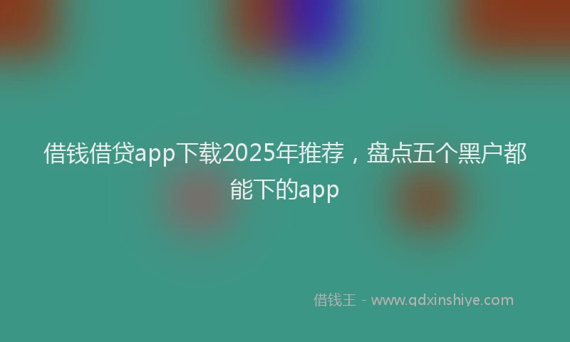 借钱借贷app下载2025年推荐，盘点五个黑户都能下的app