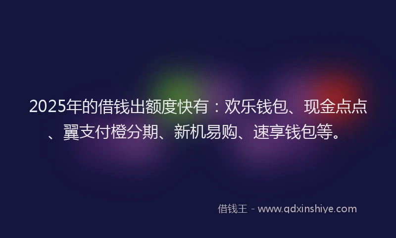 2025年的借钱出额度快有：欢乐钱包、现金点点、翼支付橙分期、新机易购、速享钱包等。