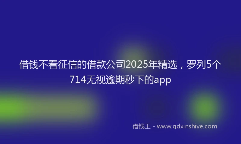 借钱不看征信的借款公司2025年精选，罗列5个714无视逾期秒下的app