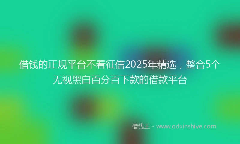 借钱的正规平台不看征信2025年精选，整合5个无视黑白百分百下款的借款平台