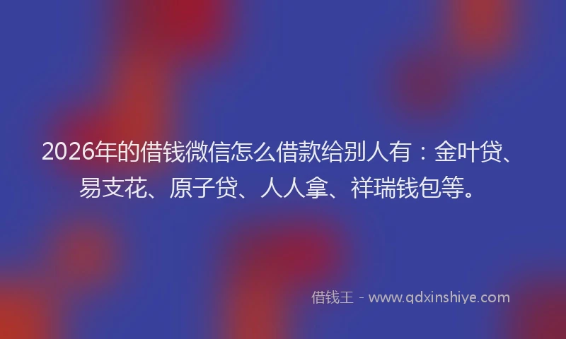 2026年的借钱微信怎么借款给别人有:金叶贷、易支花、原子贷、人人拿、祥瑞钱包等。