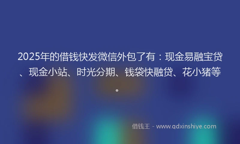 2025年的借钱快发微信外包了有：现金易融宝贷、现金小站、时光分期、钱袋快融贷、花小猪等。