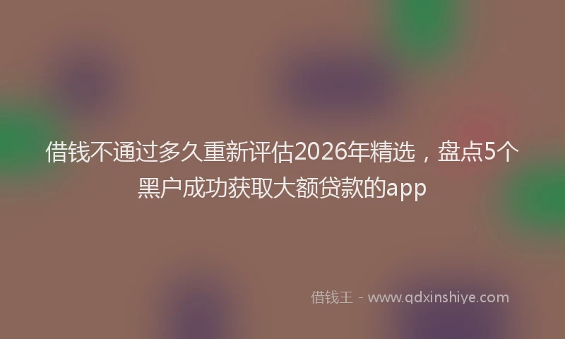 借钱不通过多久重新评估2026年精选，盘点5个黑户成功获取大额贷款的app