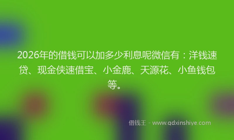 2026年的借钱可以加多少利息呢微信有：洋钱速贷、现金侠速借宝、小金鹿、天源花、小鱼钱包等。
