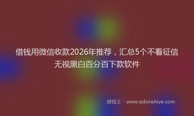 借钱用微信收款2026年推荐，汇总5个不看征信无视黑白百分百下款软件