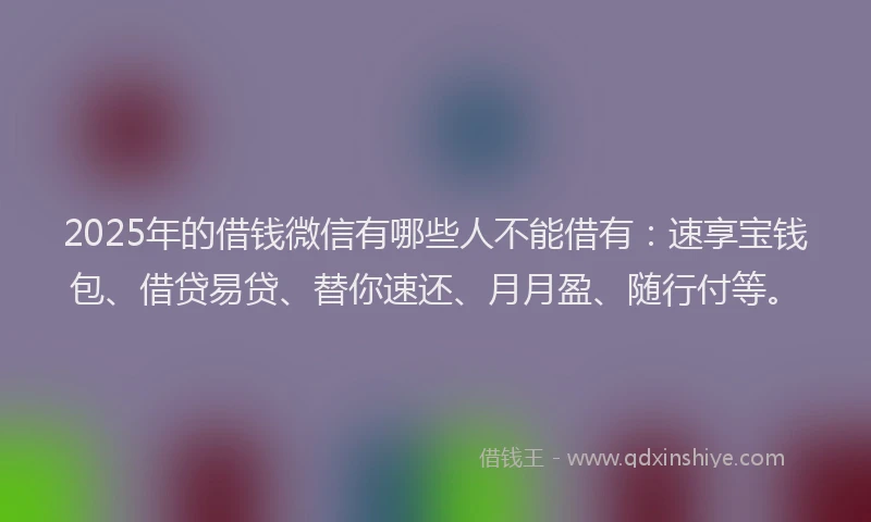 2025年的借钱微信有哪些人不能借有：速享宝钱包、借贷易贷、替你速还、月月盈、随行付等。