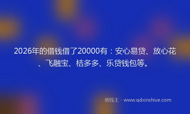 2026年的借钱借了20000有：安心易贷、放心花、飞融宝、桔多多、乐贷钱包等。