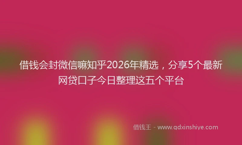 借钱会封微信嘛知乎2026年精选，分享5个最新网贷口子今日整理这五个平台