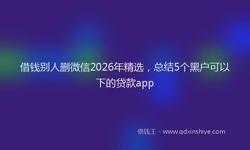 借钱别人删微信2026年精选，总结5个黑户可以下的贷款app