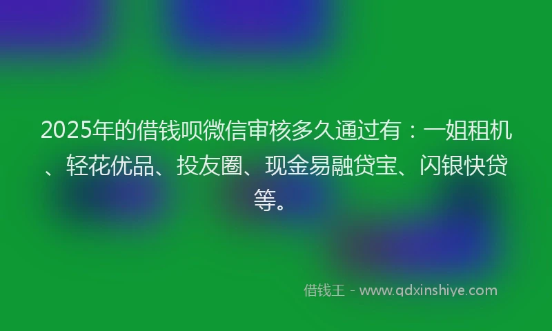 2025年的借钱呗微信审核多久通过有：一姐租机、轻花优品、投友圈、现金易融贷宝、闪银快贷等。