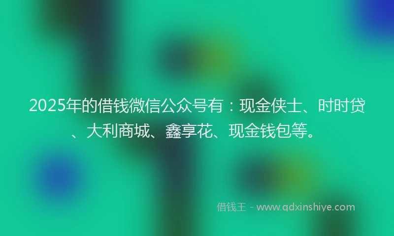 2025年的借钱微信公众号有：现金侠士、时时贷、大利商城、鑫享花、现金钱包等。