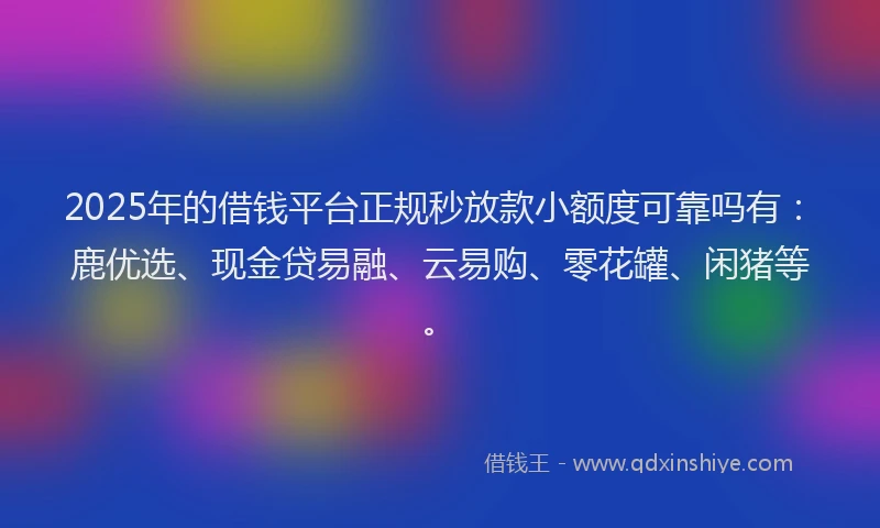 2025年的借钱平台正规秒放款小额度可靠吗有：鹿优选、现金贷易融、云易购、零花罐、闲猪等。