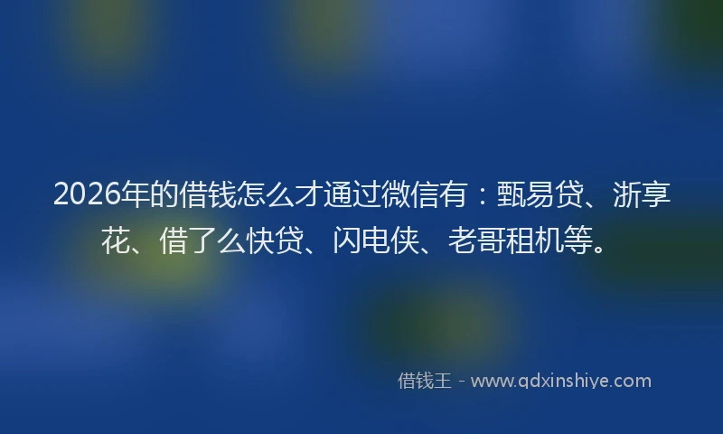 2026年的借钱怎么才通过微信有：甄易贷、浙享花、借了么快贷、闪电侠、老哥租机等。